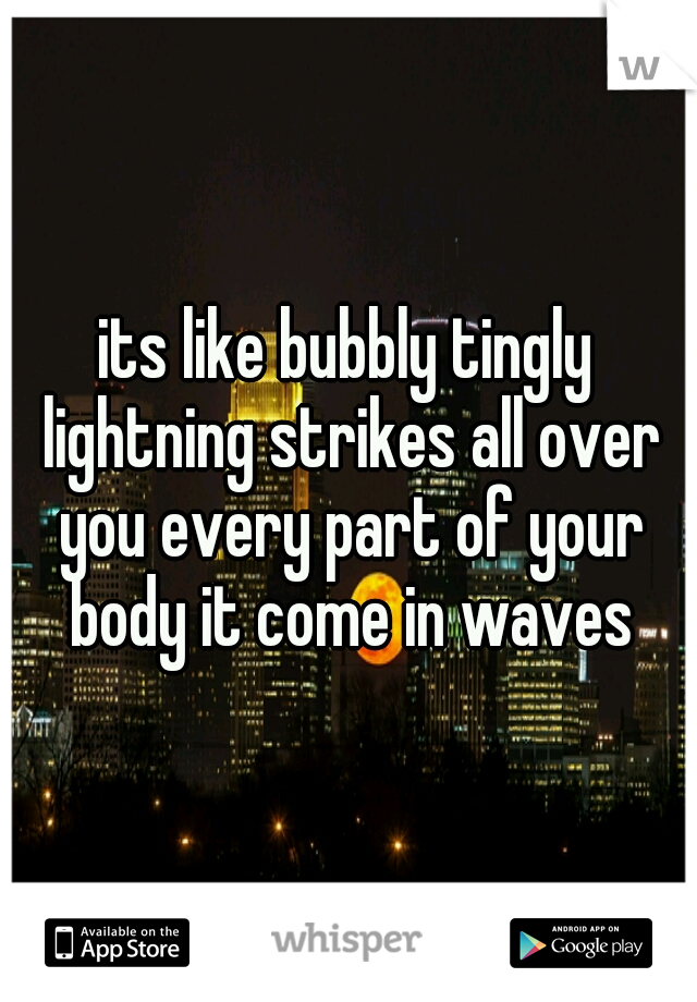 its like bubbly tingly lightning strikes all over you every part of your body it come in waves