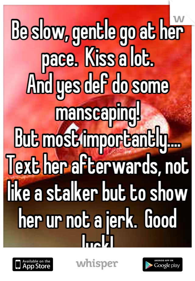 Be slow, gentle go at her pace.  Kiss a lot. 
And yes def do some manscaping!
But most importantly....
Text her afterwards, not like a stalker but to show her ur not a jerk.  Good luck!