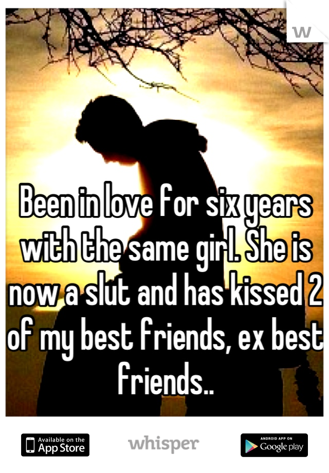 Been in love for six years with the same girl. She is now a slut and has kissed 2 of my best friends, ex best friends..