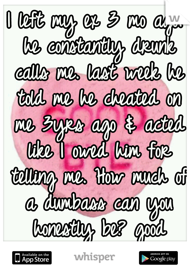 I left my ex 3 mo ago. he constantly drunk calls me. last week he told me he cheated on me 3yrs ago & acted like I owed him for telling me. How much of a dumbass can you honestly be? good riddance!