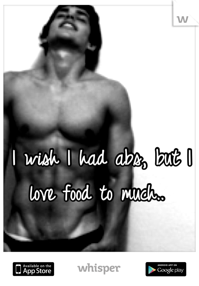 I wish I had abs, but I love food to much.. 