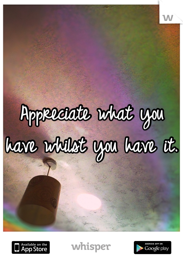 Appreciate what you have whilst you have it.