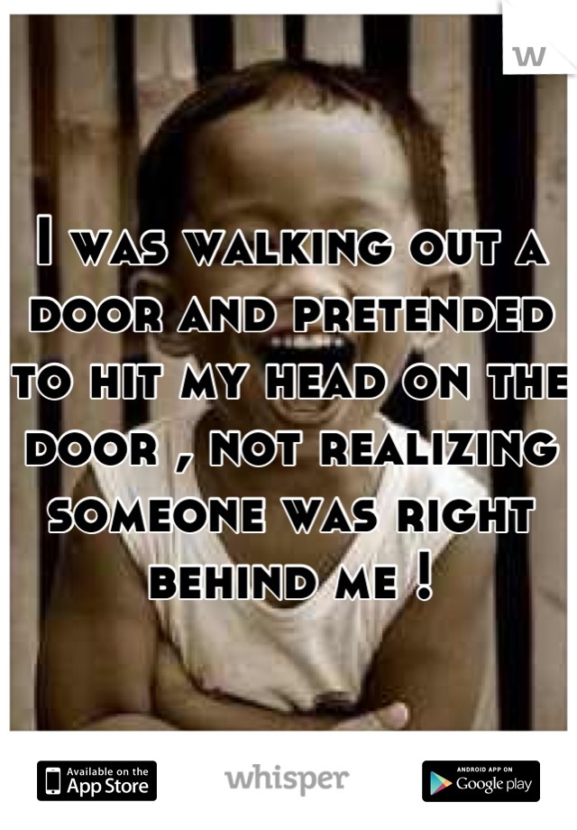 I was walking out a door and pretended to hit my head on the door , not realizing someone was right behind me !