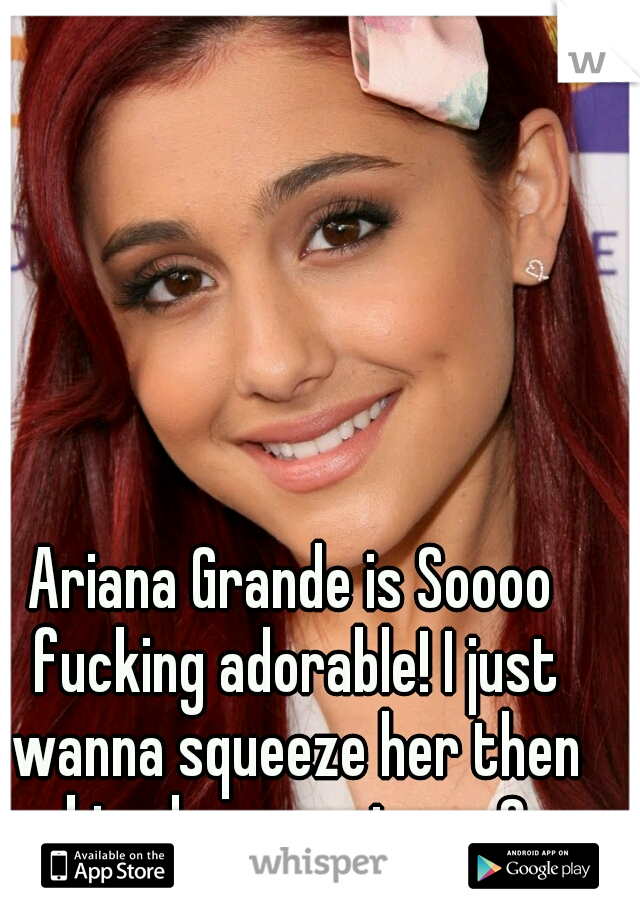 Ariana Grande is Soooo fucking adorable! I just wanna squeeze her then kiss her nonstop <3