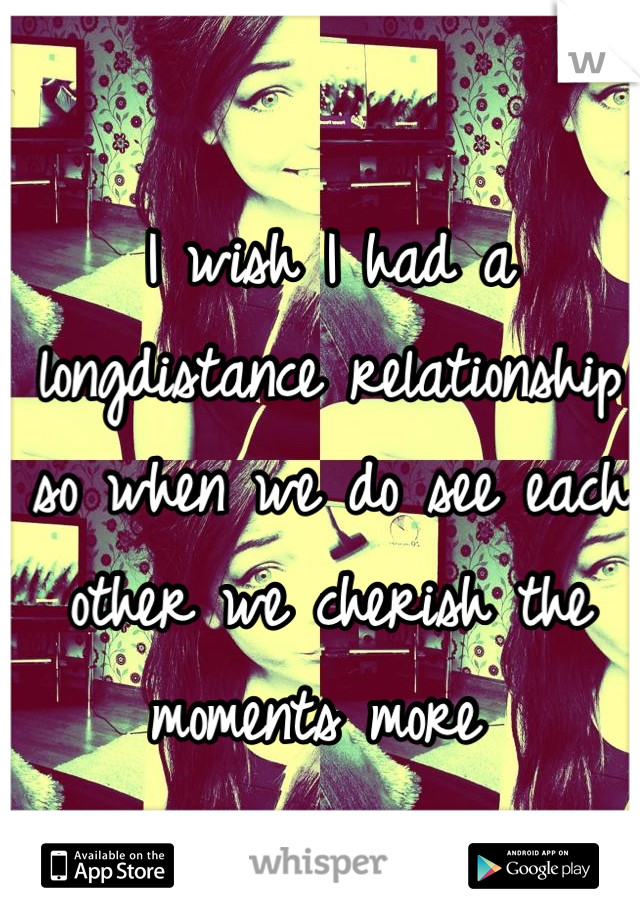 I wish I had a longdistance relationship so when we do see each other we cherish the moments more 