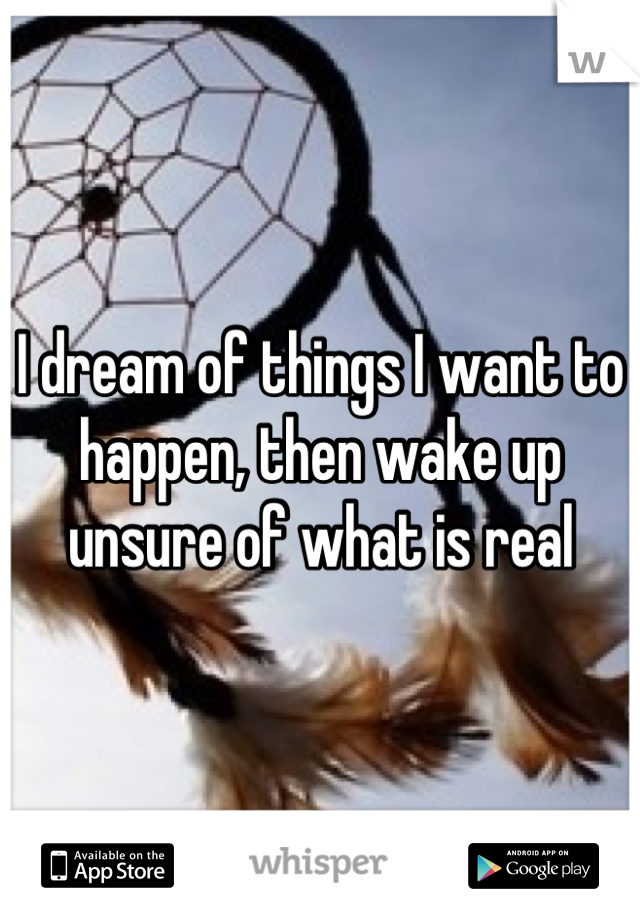 I dream of things I want to happen, then wake up unsure of what is real