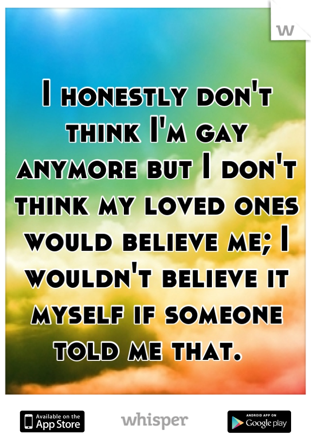 I honestly don't think I'm gay anymore but I don't think my loved ones would believe me; I wouldn't believe it myself if someone told me that.  