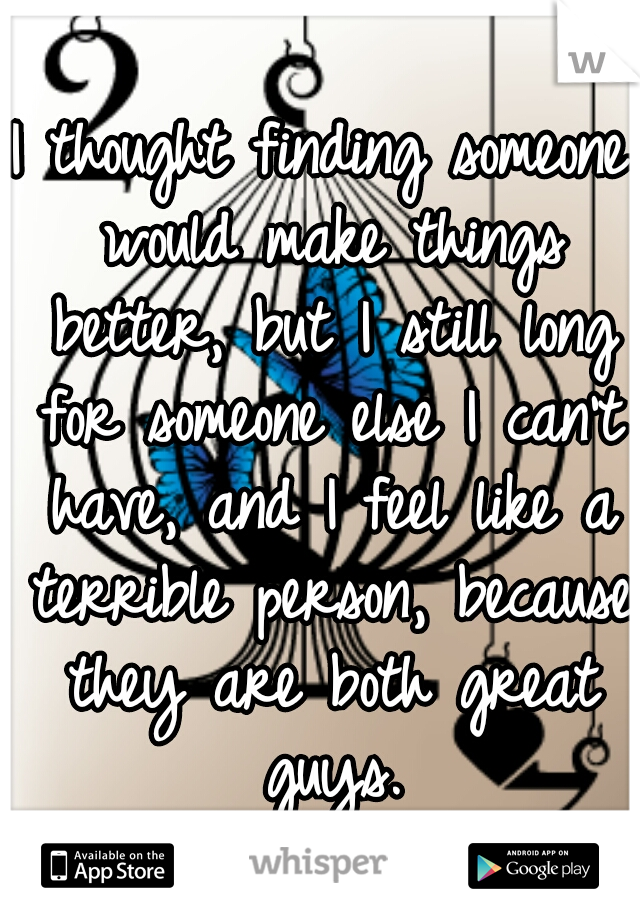 I thought finding someone would make things better, but I still long for someone else I can't have, and I feel like a terrible person, because they are both great guys.