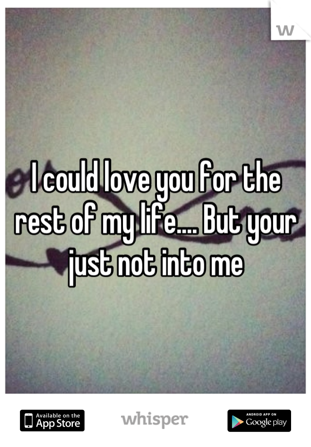 I could love you for the rest of my life.... But your just not into me