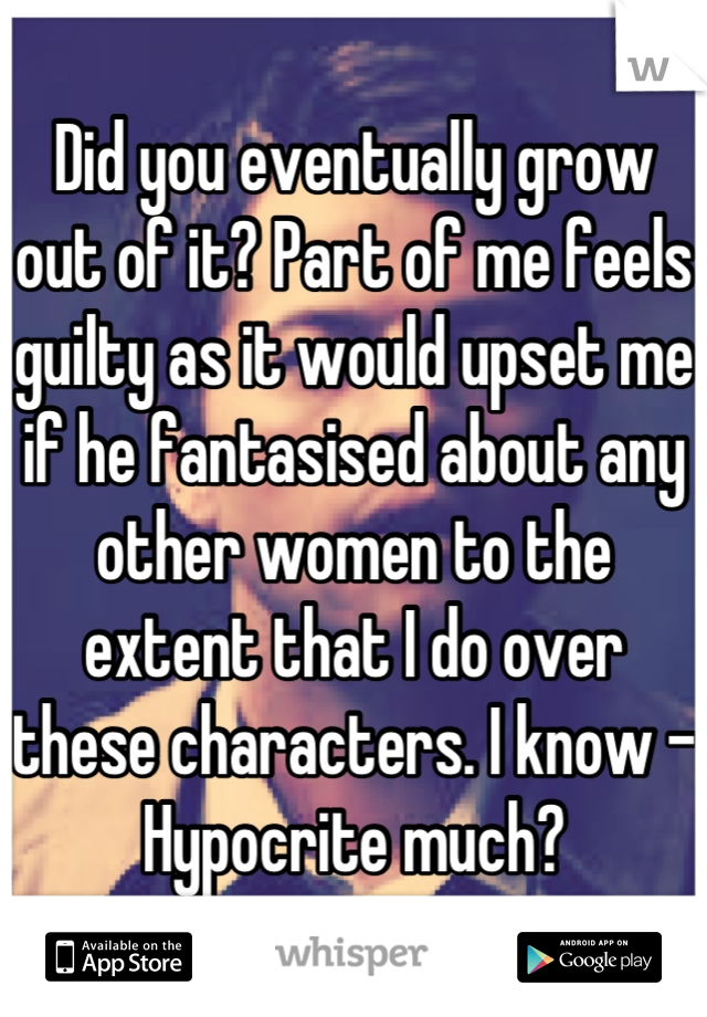 Did you eventually grow out of it? Part of me feels guilty as it would upset me if he fantasised about any other women to the extent that I do over these characters. I know - Hypocrite much?