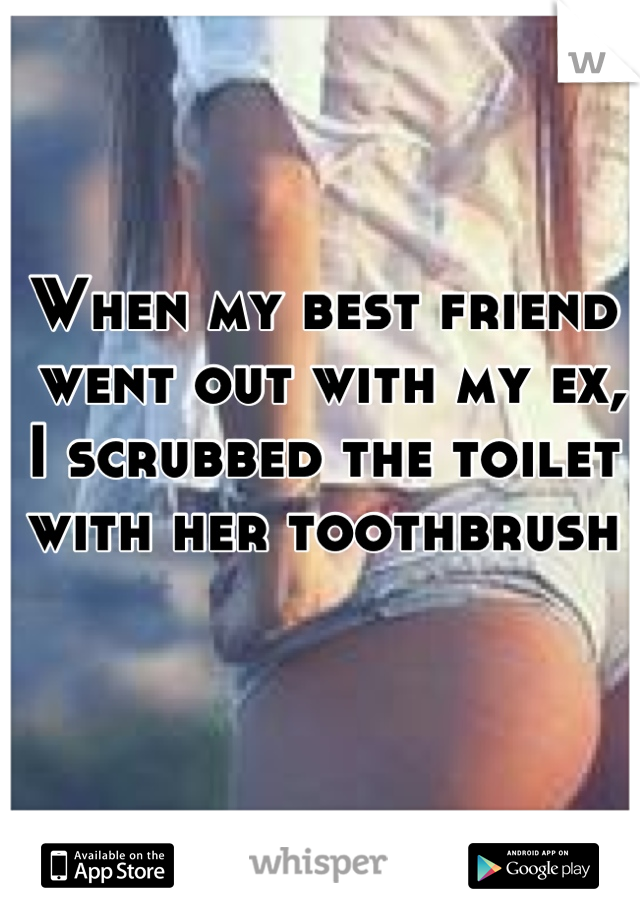 When my best friend
 went out with my ex, 
I scrubbed the toilet 
with her toothbrush