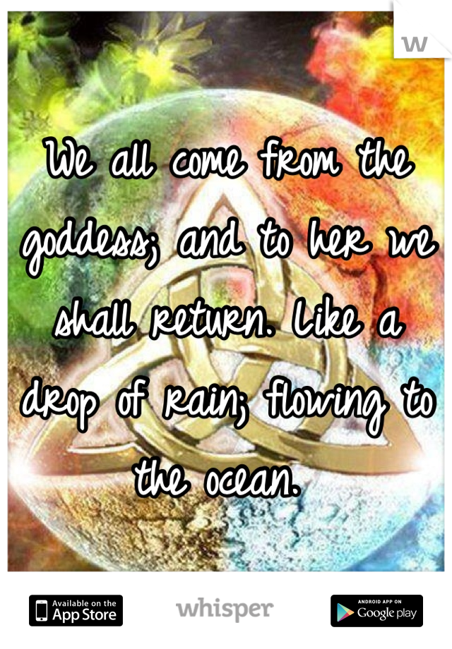 We all come from the goddess; and to her we shall return. Like a drop of rain; flowing to the ocean. 