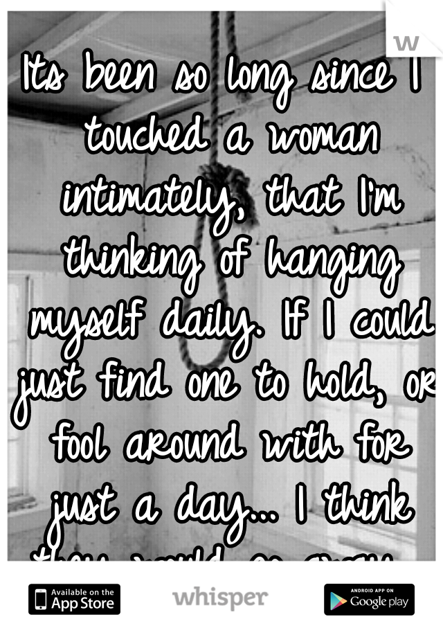 Its been so long since I touched a woman intimately, that I'm thinking of hanging myself daily. If I could just find one to hold, or fool around with for just a day... I think they would go away. 