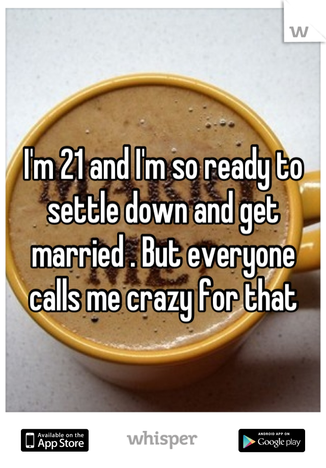 I'm 21 and I'm so ready to settle down and get married . But everyone calls me crazy for that