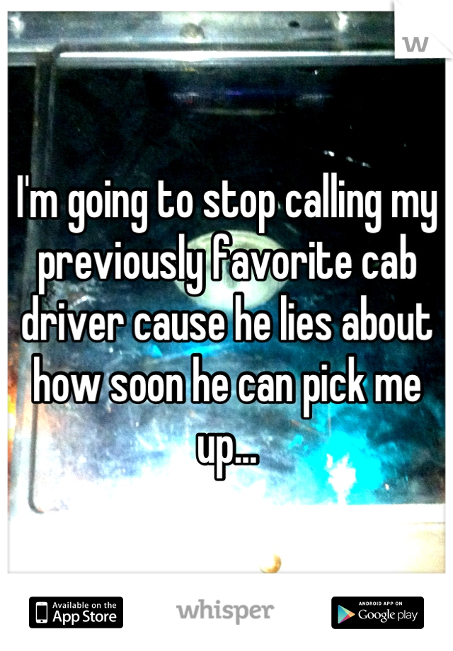 I'm going to stop calling my previously favorite cab driver cause he lies about how soon he can pick me up...