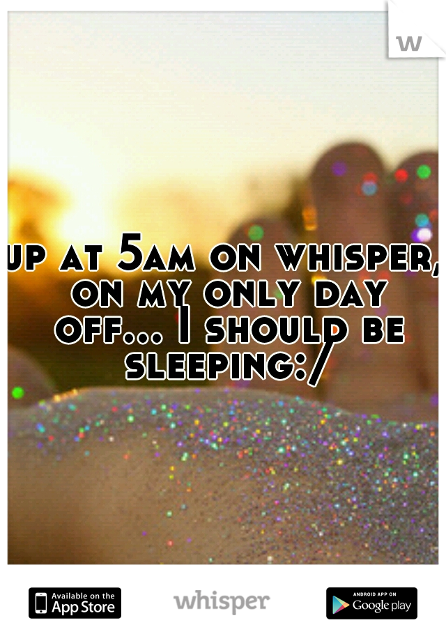 up at 5am on whisper, on my only day off... I should be sleeping:/