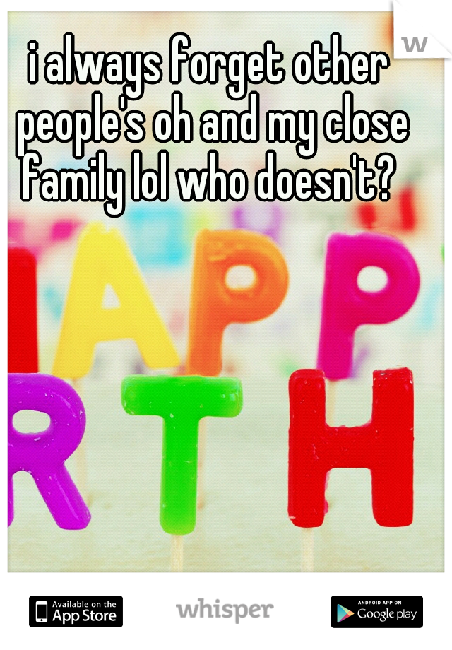 i always forget other people's oh and my close family lol who doesn't? 