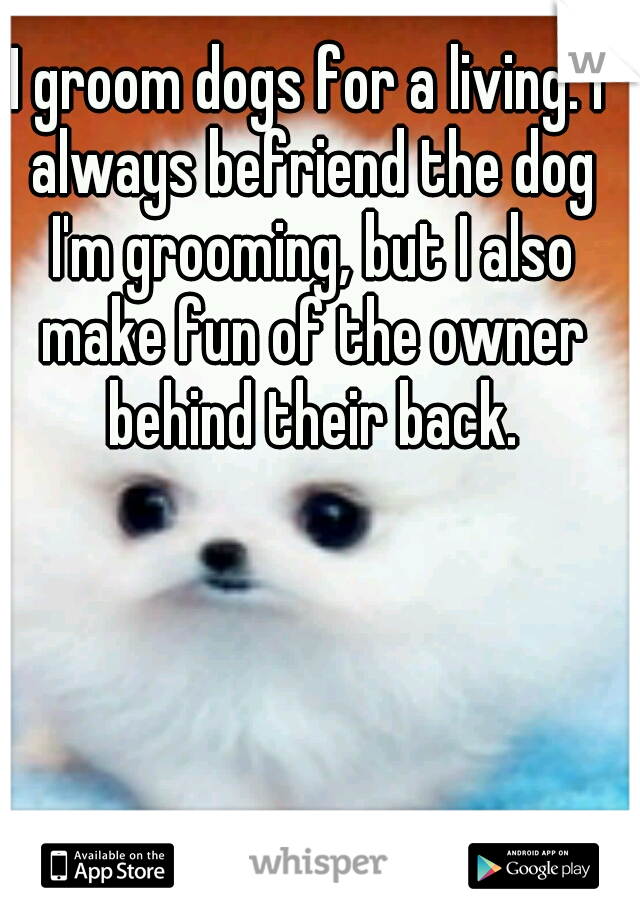 I groom dogs for a living. I always befriend the dog I'm grooming, but I also make fun of the owner behind their back.