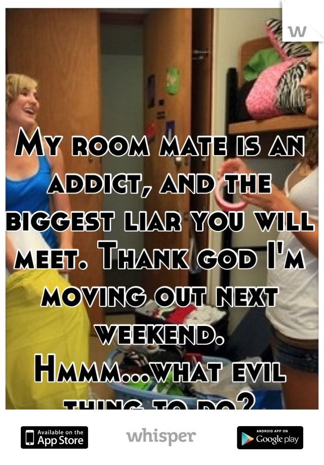 My room mate is an addict, and the biggest liar you will meet. Thank god I'm moving out next weekend. Hmmm...what evil thing to do?