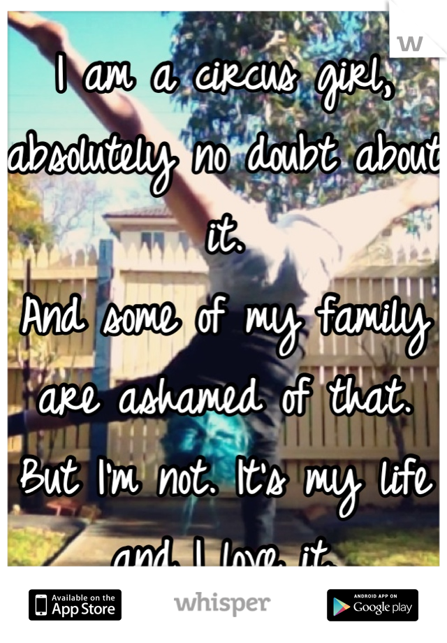 I am a circus girl, absolutely no doubt about it.
And some of my family are ashamed of that.
But I'm not. It's my life and I love it.
