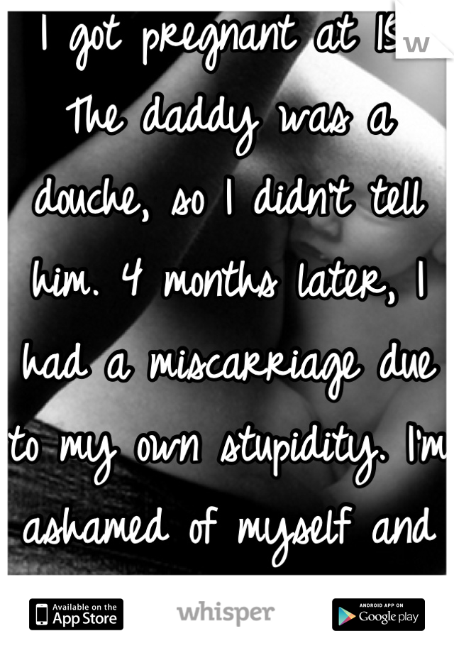 I got pregnant at 15. The daddy was a douche, so I didn't tell him. 4 months later, I had a miscarriage due to my own stupidity. I'm ashamed of myself and what I did. 