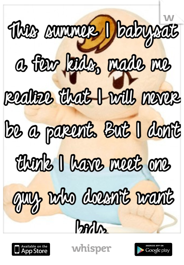 This summer I babysat a few kids, made me realize that I will never be a parent. But I don't think I have meet one guy who doesn't want kids.