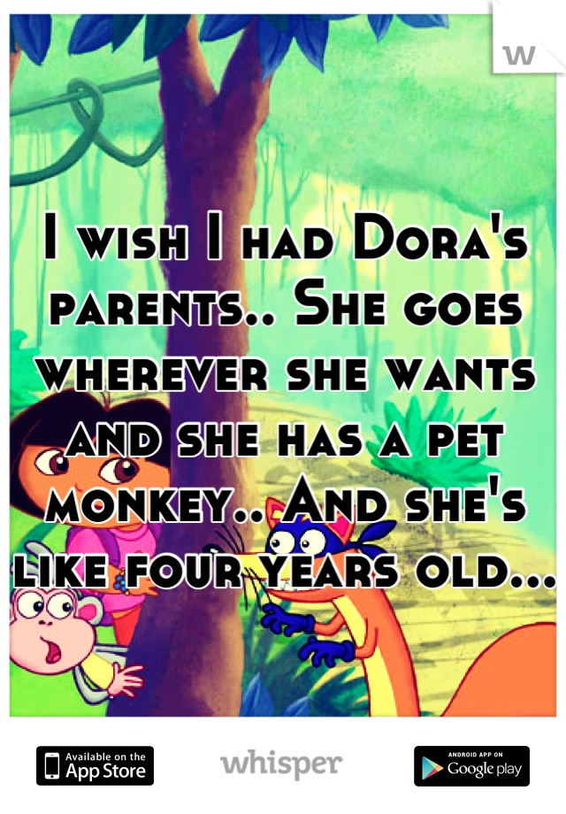 I wish I had Dora's parents.. She goes wherever she wants and she has a pet monkey.. And she's like four years old...