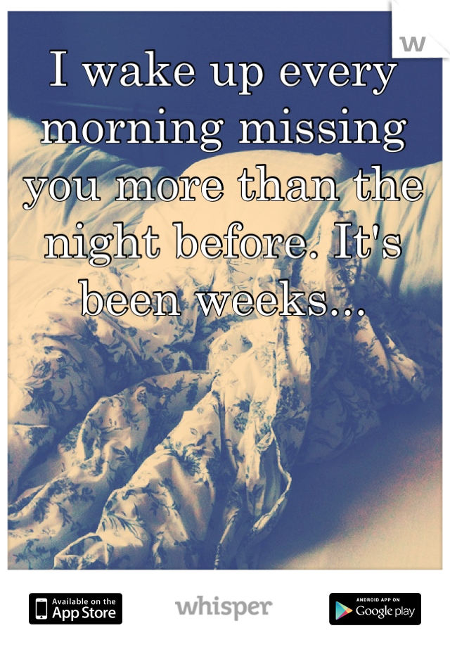 I wake up every morning missing you more than the night before. It's been weeks...