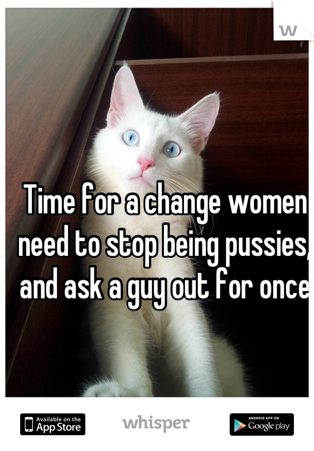 Time for a change women need to stop being pussies, and ask a guy out for once