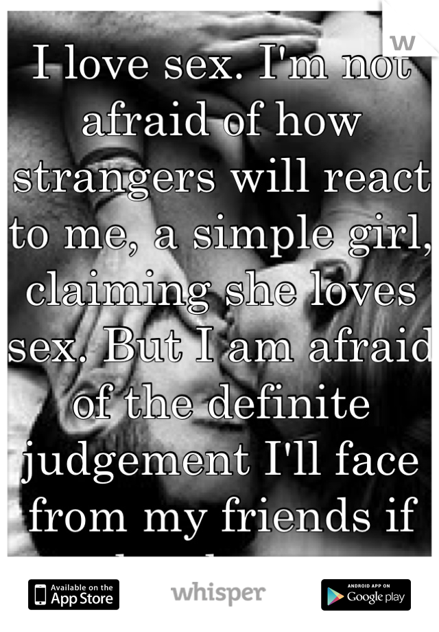 I love sex. I'm not afraid of how strangers will react to me, a simple girl, claiming she loves sex. But I am afraid of the definite judgement I'll face from my friends if they knew. 