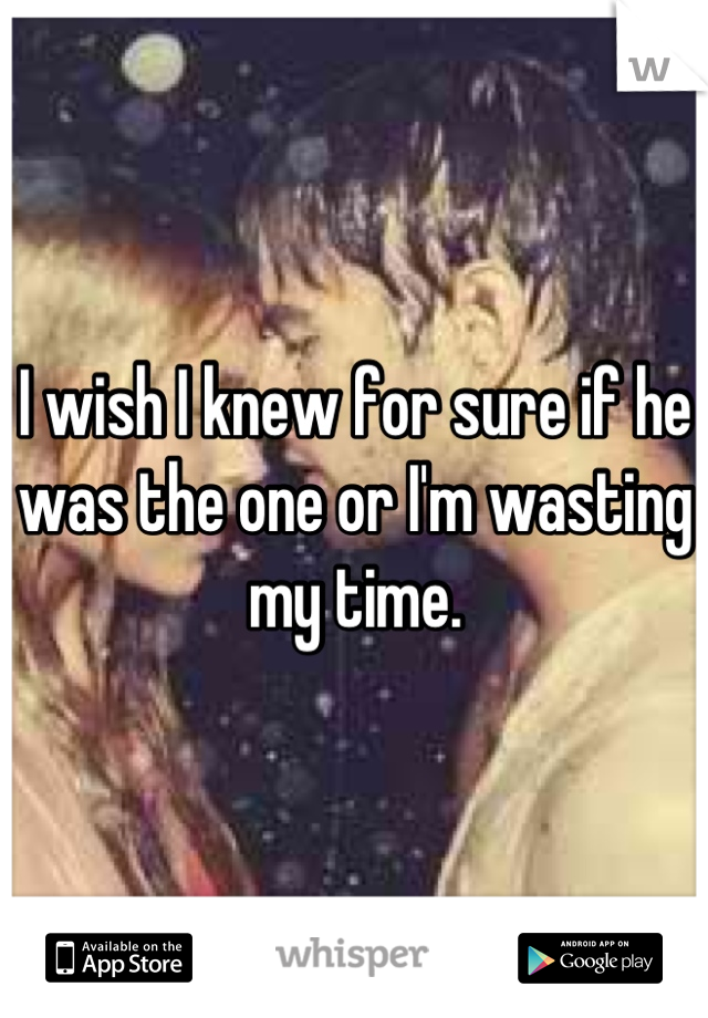 I wish I knew for sure if he was the one or I'm wasting my time.