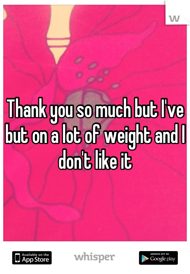 Thank you so much but I've but on a lot of weight and I don't like it