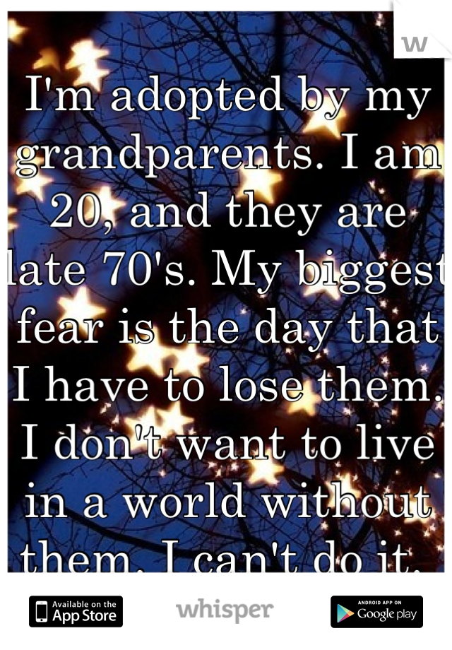 I'm adopted by my grandparents. I am 20, and they are late 70's. My biggest fear is the day that I have to lose them. I don't want to live in a world without them. I can't do it. 