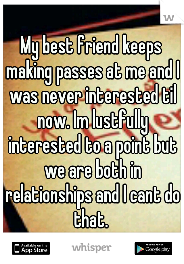 My best friend keeps making passes at me and I was never interested til now. Im lustfully interested to a point but we are both in relationships and I cant do that. 