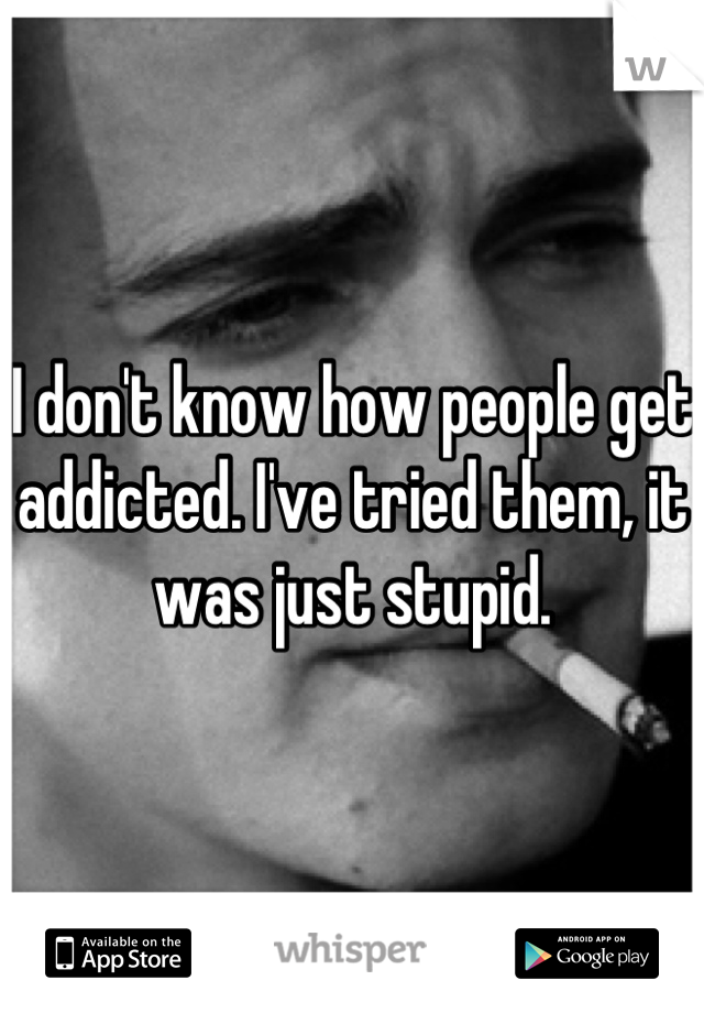 I don't know how people get addicted. I've tried them, it was just stupid.