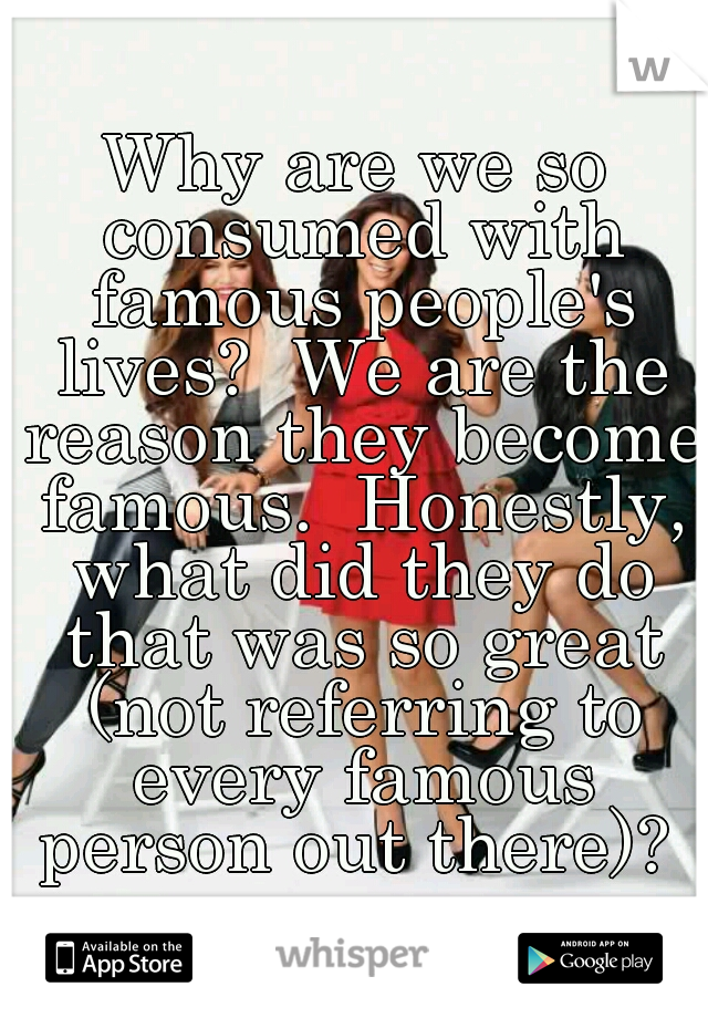 Why are we so consumed with famous people's lives?  We are the reason they become famous.  Honestly, what did they do that was so great (not referring to every famous person out there)? 