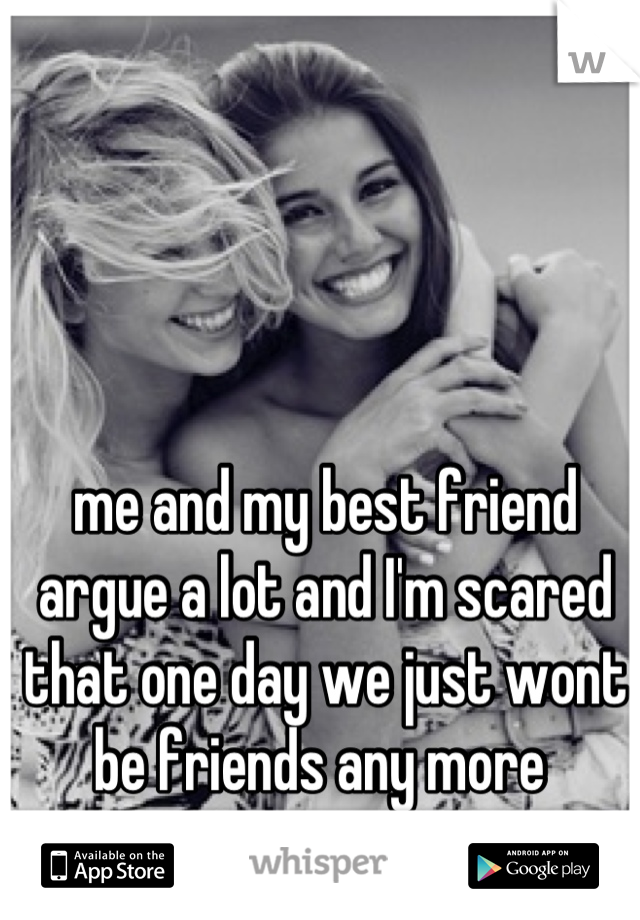 me and my best friend argue a lot and I'm scared that one day we just wont be friends any more 