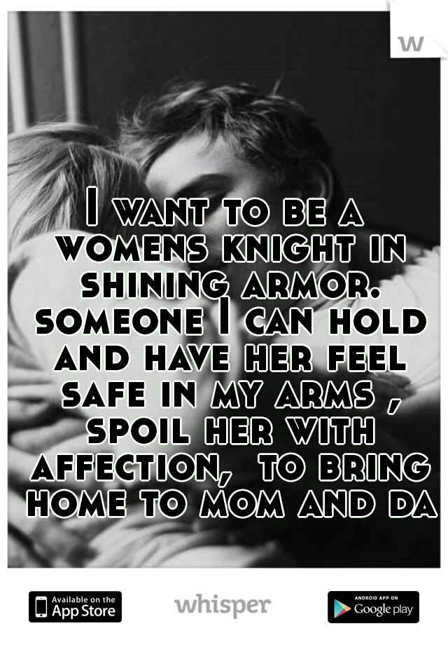 I want to be a womens knight in shining armor. someone I can hold and have her feel safe in my arms , spoil her with affection,  to bring home to mom and dad