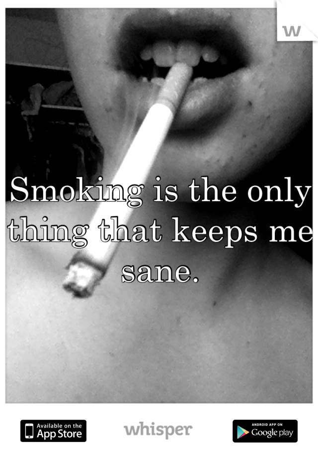 Smoking is the only thing that keeps me sane.