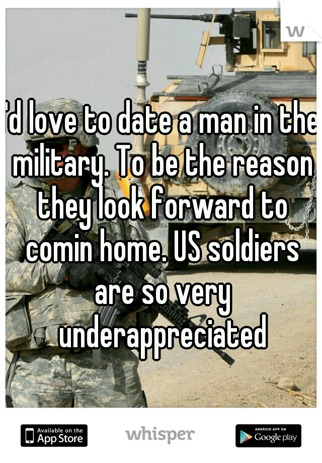 I'd love to date a man in the military. To be the reason they look forward to comin home. US soldiers are so very underappreciated