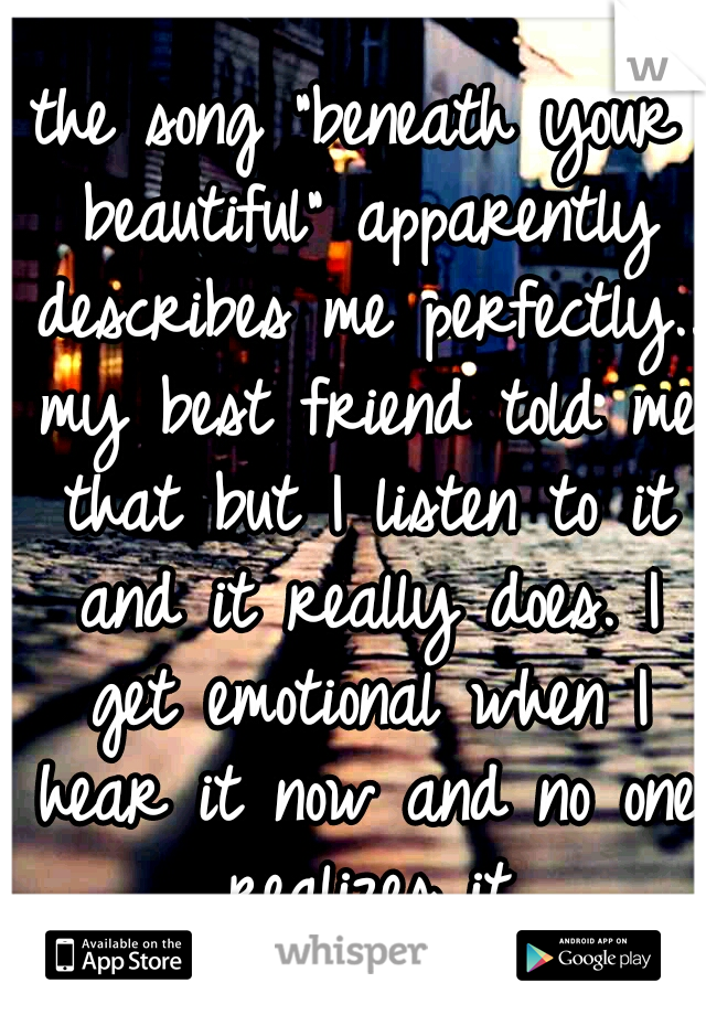 the song "beneath your beautiful" apparently describes me perfectly.. my best friend told me that but I listen to it and it really does. I get emotional when I hear it now and no one realizes it