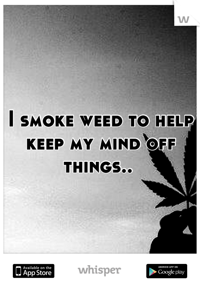 I smoke weed to help keep my mind off things.. 