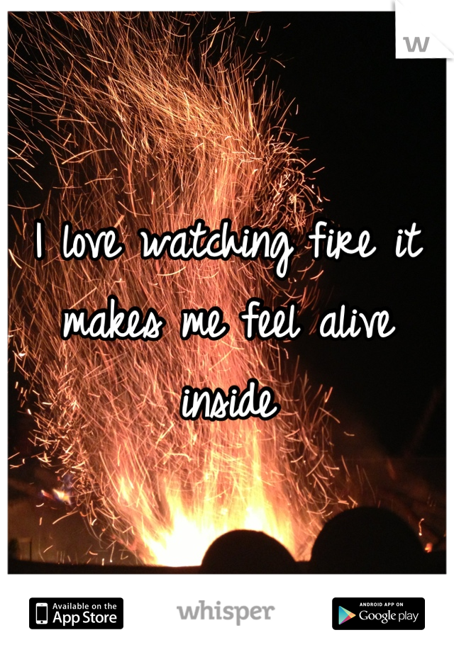 I love watching fire it makes me feel alive inside