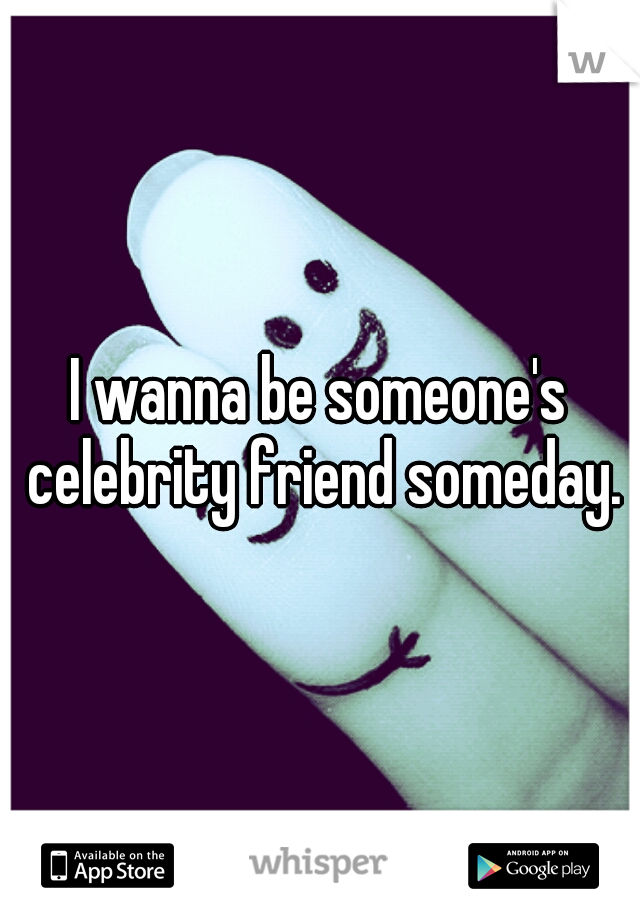 I wanna be someone's celebrity friend someday.