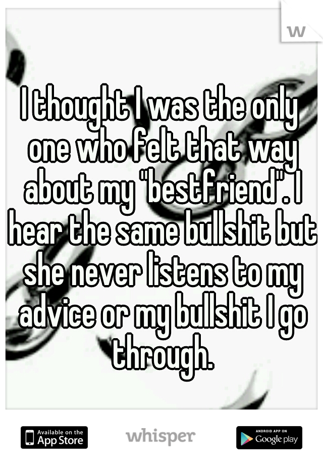 I thought I was the only one who felt that way about my "bestfriend". I hear the same bullshit but she never listens to my advice or my bullshit I go through.