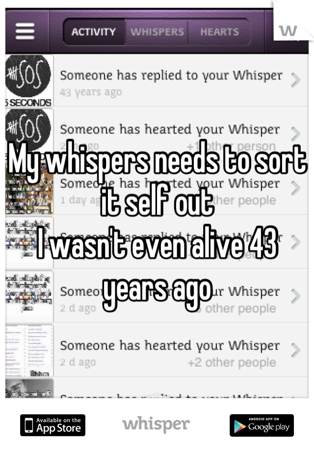 My whispers needs to sort it self out 
I wasn't even alive 43 years ago