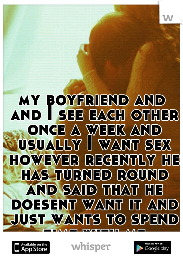 my boyfriend and and I see each other once a week and usually I want sex however recently he has turned round and said that he doesent want it and just wants to spend time with me sometimes strange eh