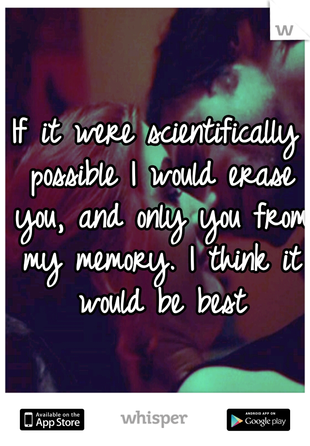 If it were scientifically possible I would erase you, and only you from my memory. I think it would be best