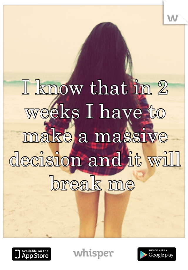 I know that in 2 weeks I have to make a massive decision and it will break me 