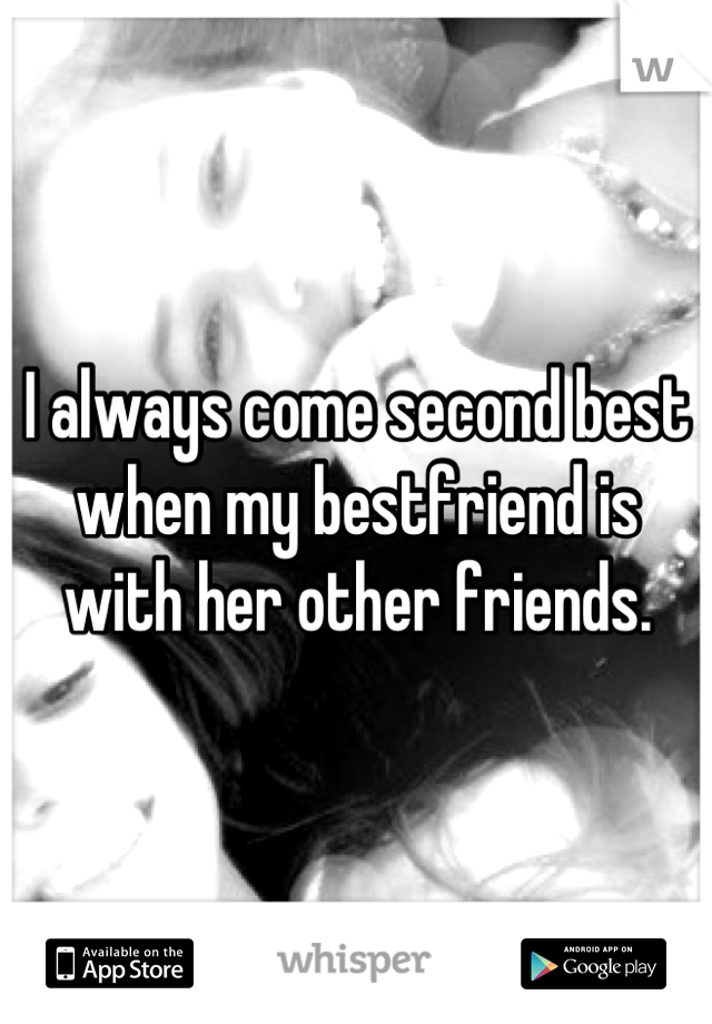 I always come second best when my bestfriend is with her other friends.